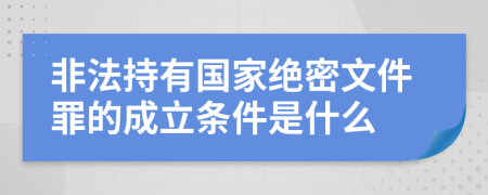 非法持有国家绝密文件罪的成立条件是什么