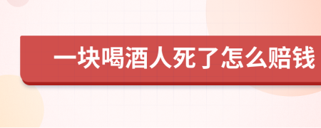 一块喝酒人死了怎么赔钱