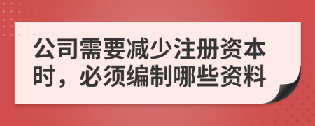 公司需要减少注册资本时，必须编制哪些资料