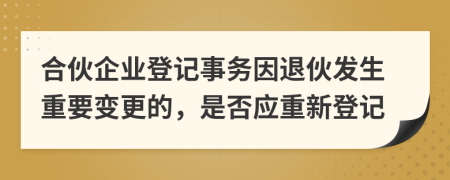 合伙企业登记事务因退伙发生重要变更的，是否应重新登记