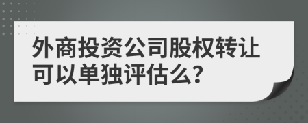 外商投资公司股权转让可以单独评估么？