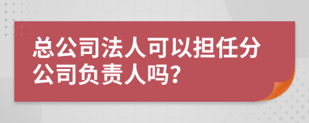 总公司法人可以担任分公司负责人吗？