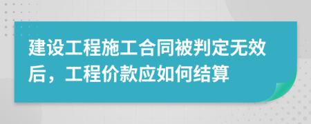 建设工程施工合同被判定无效后，工程价款应如何结算