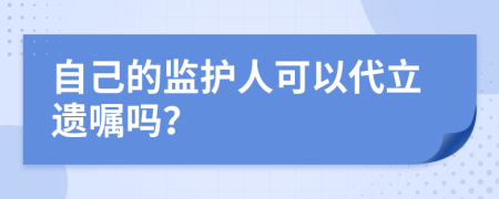 自己的监护人可以代立遗嘱吗？