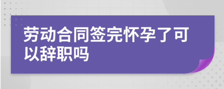 劳动合同签完怀孕了可以辞职吗