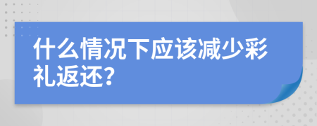 什么情况下应该减少彩礼返还？