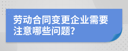 劳动合同变更企业需要注意哪些问题？