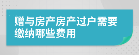 赠与房产房产过户需要缴纳哪些费用