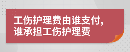 工伤护理费由谁支付,谁承担工伤护理费