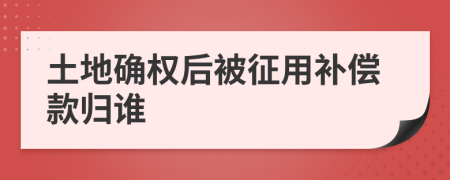 土地确权后被征用补偿款归谁