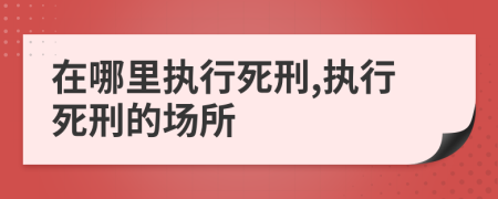 在哪里执行死刑,执行死刑的场所