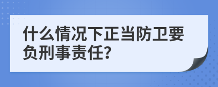 什么情况下正当防卫要负刑事责任？