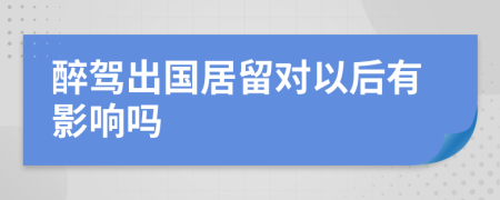 醉驾出国居留对以后有影响吗