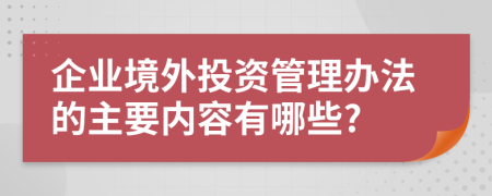 企业境外投资管理办法的主要内容有哪些?