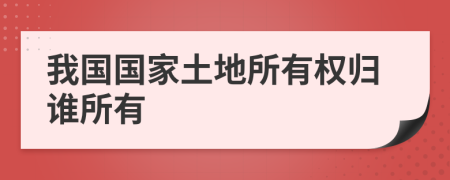 我国国家土地所有权归谁所有