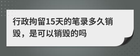 行政拘留15天的笔录多久销毁，是可以销毁的吗