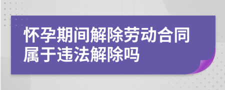 怀孕期间解除劳动合同属于违法解除吗