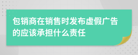 包销商在销售时发布虚假广告的应该承担什么责任