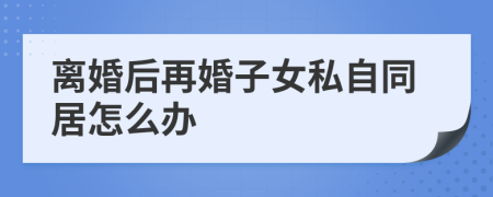 离婚后再婚子女私自同居怎么办