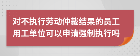 对不执行劳动仲裁结果的员工用工单位可以申请强制执行吗