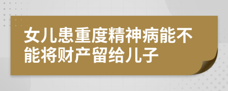 女儿患重度精神病能不能将财产留给儿子