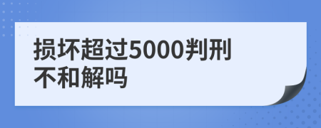 损坏超过5000判刑不和解吗