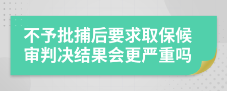 不予批捕后要求取保候审判决结果会更严重吗