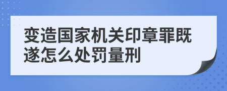 变造国家机关印章罪既遂怎么处罚量刑