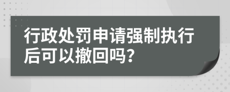 行政处罚申请强制执行后可以撤回吗？