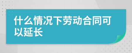 什么情况下劳动合同可以延长