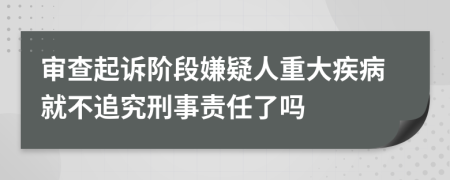 审查起诉阶段嫌疑人重大疾病就不追究刑事责任了吗