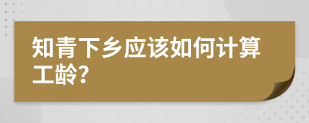 知青下乡应该如何计算工龄？