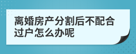 离婚房产分割后不配合过户怎么办呢