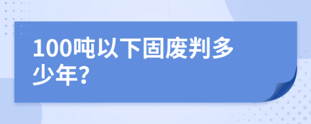 100吨以下固废判多少年？