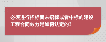 必须进行招标而未招标或者中标的建设工程合同效力是如何认定的？