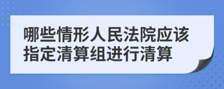 哪些情形人民法院应该指定清算组进行清算