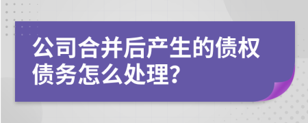 公司合并后产生的债权债务怎么处理？