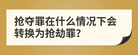 抢夺罪在什么情况下会转换为抢劫罪？