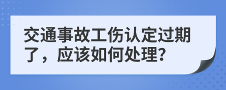 交通事故工伤认定过期了，应该如何处理？