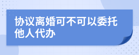 协议离婚可不可以委托他人代办