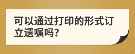 可以通过打印的形式订立遗嘱吗？