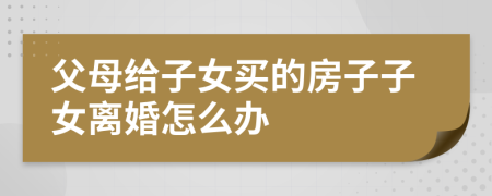 父母给子女买的房子子女离婚怎么办