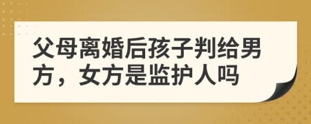 父母离婚后孩子判给男方，女方是监护人吗