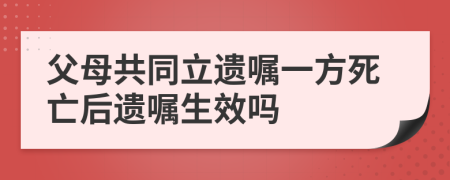 父母共同立遗嘱一方死亡后遗嘱生效吗