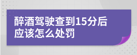 醉酒驾驶查到15分后应该怎么处罚