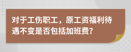 对于工伤职工，原工资福利待遇不变是否包括加班费？