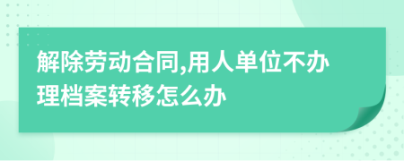 解除劳动合同,用人单位不办理档案转移怎么办