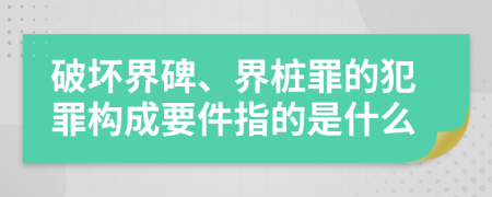 破坏界碑、界桩罪的犯罪构成要件指的是什么