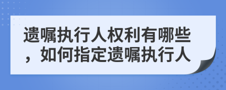 遗嘱执行人权利有哪些，如何指定遗嘱执行人