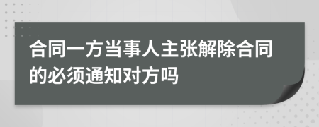 合同一方当事人主张解除合同的必须通知对方吗